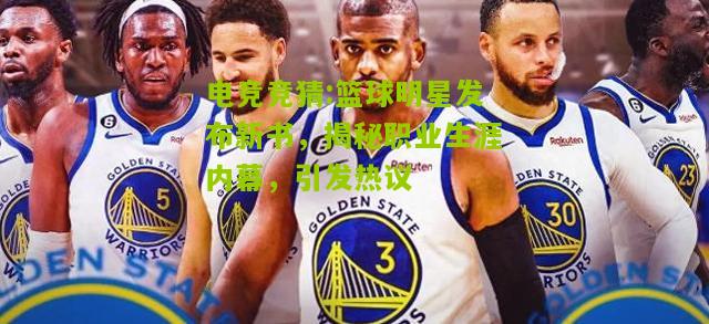 篮球明星发布新书，揭秘职业生涯内幕，引发热议
