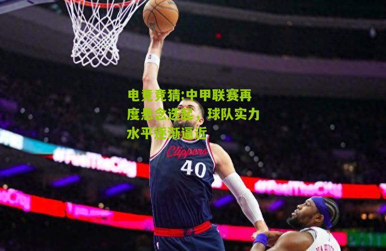 中甲联赛再度悬念迭起，球队实力水平逐渐逼近